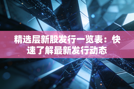 精选层新股发行一览表:快速了解最新发行动态
