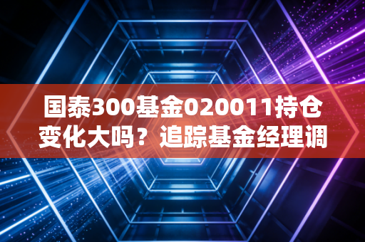 国泰300基金020011持仓变化大吗？追踪基金经理调仓动向！