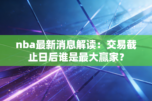 nba最新消息解读：交易截止日后谁是最大赢家？