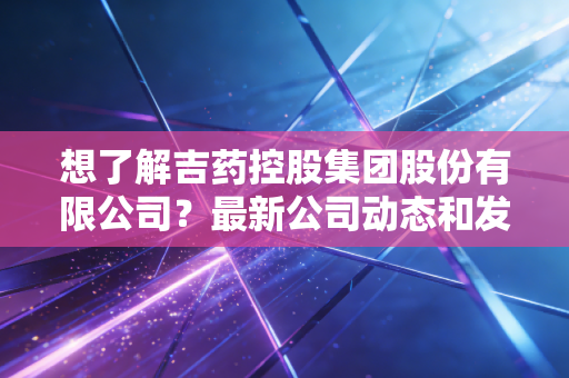 想了解吉药控股集团股份有限公司？最新公司动态和发展情况分析。