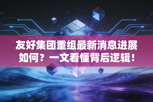友好集团重组最新消息进展如何?一文看懂背后逻辑!