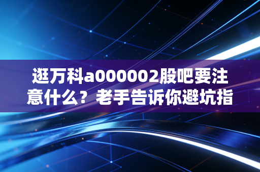 逛万科a000002股吧要注意什么？老手告诉你避坑指南。