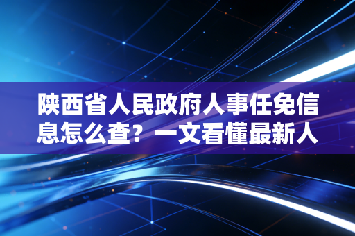 陕西省人民政府人事任免信息怎么查？一文看懂最新人员变动。