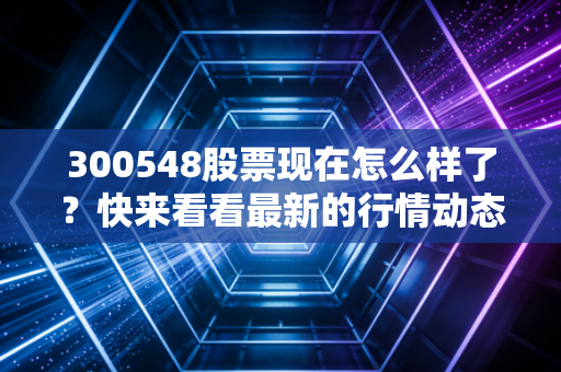 300548股票现在怎么样了？快来看看最新的行情动态分析！