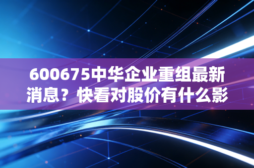 600675中华企业重组最新消息？快看对股价有什么影响！