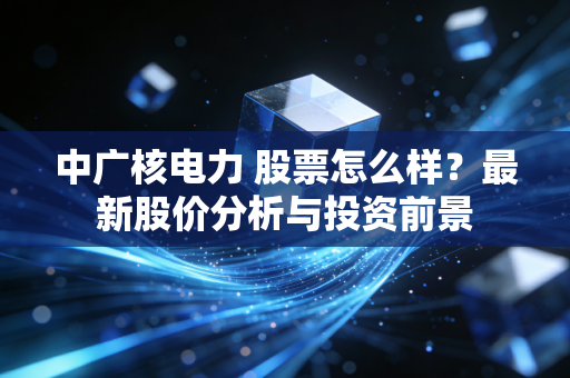 中广核电力 股票怎么样？最新股价分析与投资前景