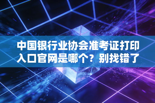 中国银行业协会准考证打印入口官网是哪个？别找错了收藏这个！