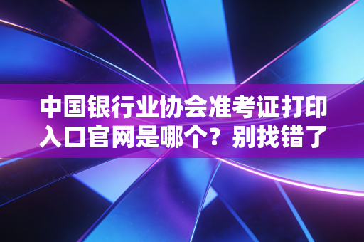 中国银行业协会准考证打印入口官网是哪个？别找错了收藏这个！