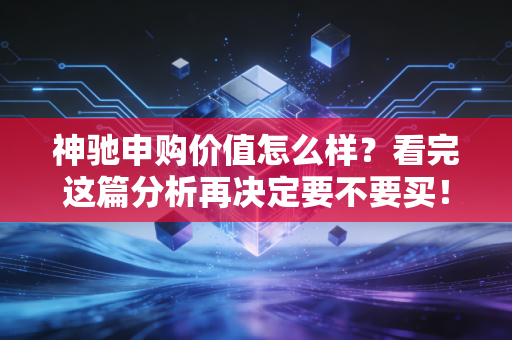 神驰申购价值怎么样？看完这篇分析再决定要不要买！
