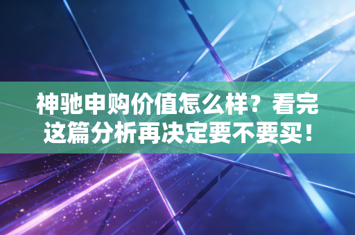 神驰申购价值怎么样？看完这篇分析再决定要不要买！