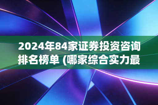 2024年84家证券投资咨询排名榜单 (哪家综合实力最强)