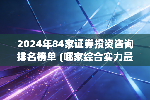 2024年84家证券投资咨询排名榜单 (哪家综合实力最强)