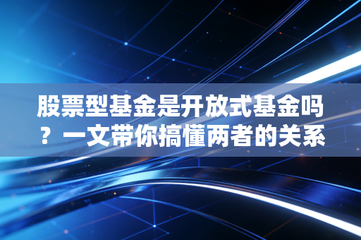 股票型基金是开放式基金吗？一文带你搞懂两者的关系。