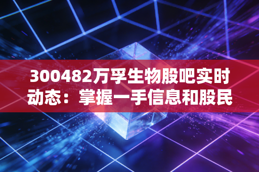 300482万孚生物股吧实时动态：掌握一手信息和股民情绪！