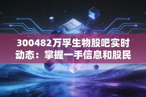 300482万孚生物股吧实时动态：掌握一手信息和股民情绪！