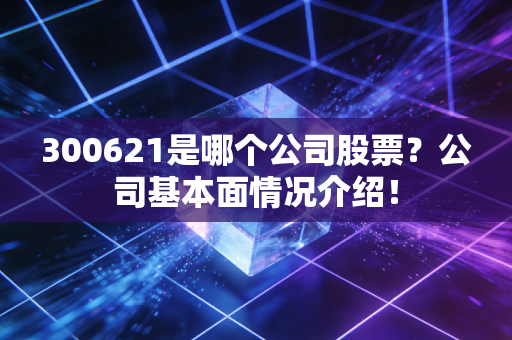 300621是哪个公司股票？公司基本面情况介绍！