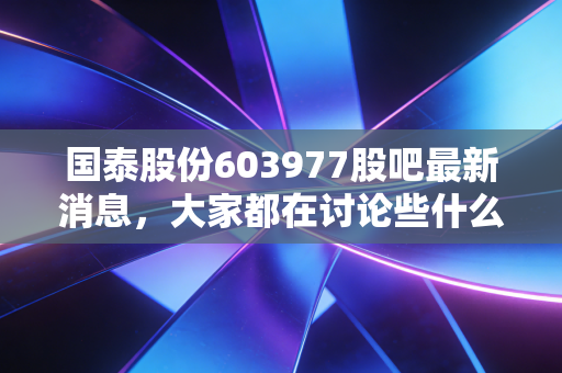 国泰股份603977股吧最新消息，大家都在讨论些什么热门话题？