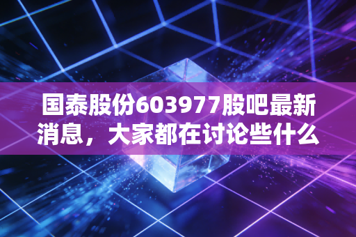 国泰股份603977股吧最新消息，大家都在讨论些什么热门话题？