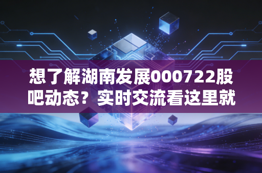 想了解湖南发展000722股吧动态？实时交流看这里就对了！