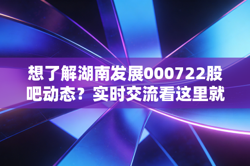 想了解湖南发展000722股吧动态？实时交流看这里就对了！