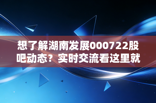 想了解湖南发展000722股吧动态？实时交流看这里就对了！
