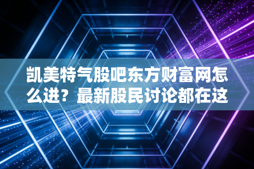 凯美特气股吧东方财富网怎么进？最新股民讨论都在这！