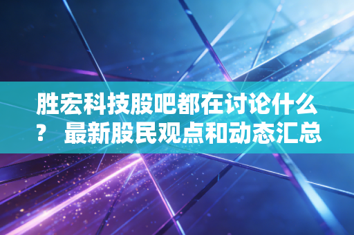胜宏科技股吧都在讨论什么？ 最新股民观点和动态汇总！