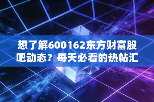 想了解600162东方财富股吧动态？每天必看的热帖汇总！