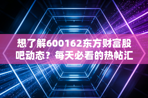 想了解600162东方财富股吧动态？每天必看的热帖汇总！