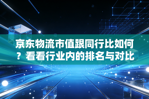 京东物流市值跟同行比如何？看看行业内的排名与对比！