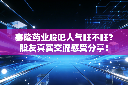 赛隆药业股吧人气旺不旺？股友真实交流感受分享！