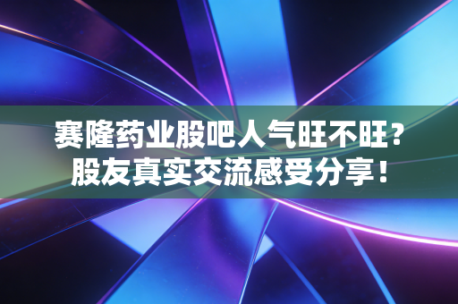 赛隆药业股吧人气旺不旺？股友真实交流感受分享！