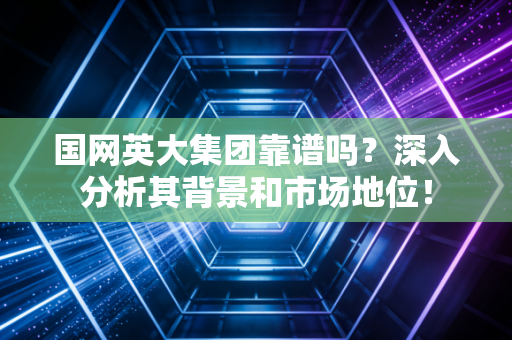 国网英大集团靠谱吗？深入分析其背景和市场地位！