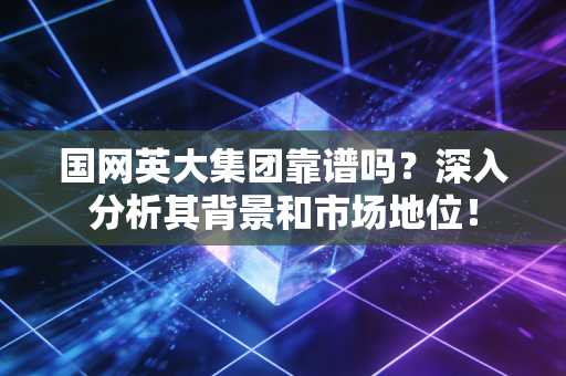 国网英大集团靠谱吗？深入分析其背景和市场地位！