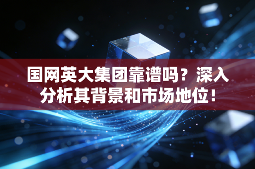 国网英大集团靠谱吗？深入分析其背景和市场地位！