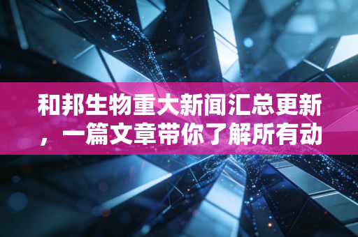 和邦生物重大新闻汇总更新,一篇文章带你了解所有动态!