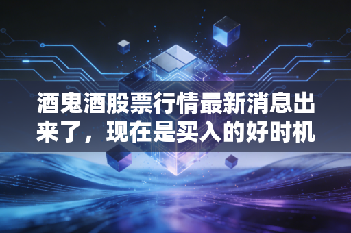 酒鬼酒股票行情最新消息出来了,现在是买入的好时机