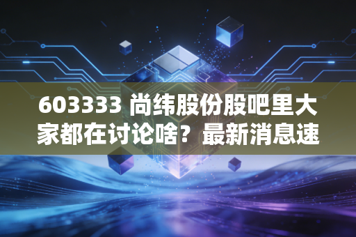 603333 尚纬股份股吧里大家都在讨论啥?最新消息速递!