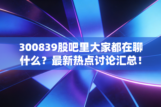 300839股吧里大家都在聊什么?最新热点讨论汇总!