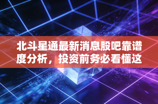 北斗星通最新消息股吧靠谱度分析,投资前务必看懂这些!