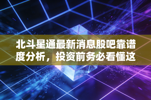 北斗星通最新消息股吧靠谱度分析,投资前务必看懂这些!