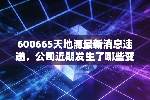 600665天地源最新消息速递,公司近期发生了哪些变化?