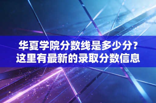 华夏学院分数线是多少分?这里有最新的录取分数信息!