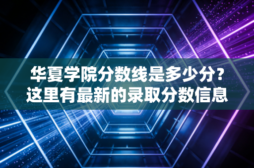 华夏学院分数线是多少分?这里有最新的录取分数信息!
