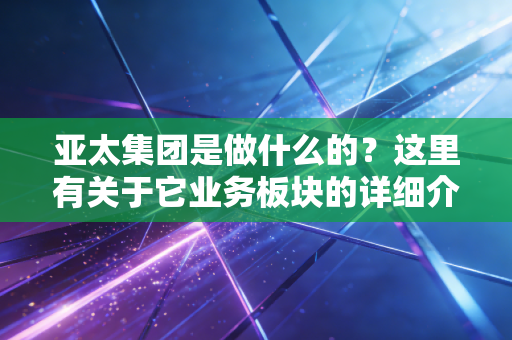 亚太集团是做什么的？这里有关于它业务板块的详细介绍。