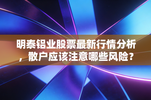 明泰铝业股票最新行情分析，散户应该注意哪些风险？