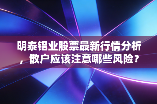 明泰铝业股票最新行情分析，散户应该注意哪些风险？