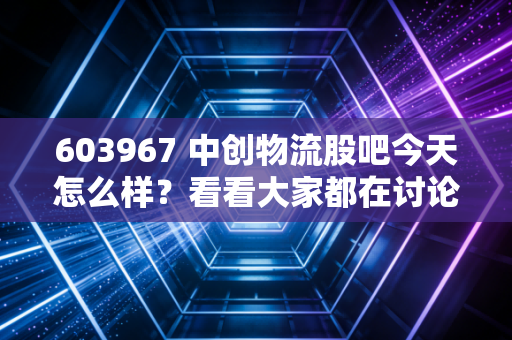 603967 中创物流股吧今天怎么样？看看大家都在讨论什么！