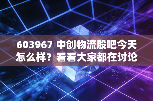 603967 中创物流股吧今天怎么样？看看大家都在讨论什么！