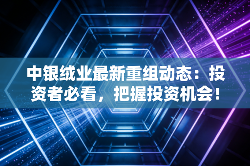 中银绒业最新重组动态：投资者必看，把握投资机会！